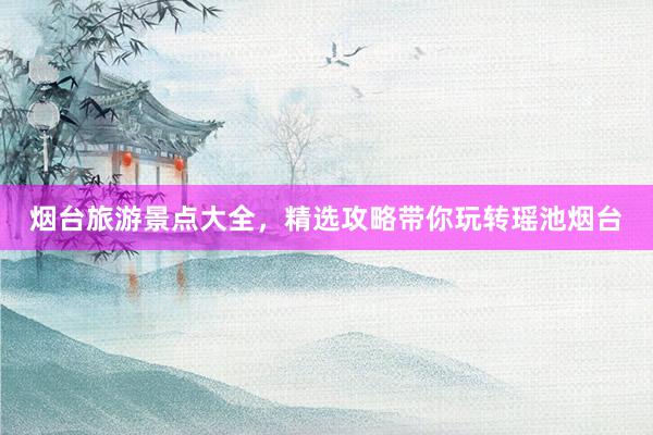 烟台旅游景点大全，精选攻略带你玩转瑶池烟台