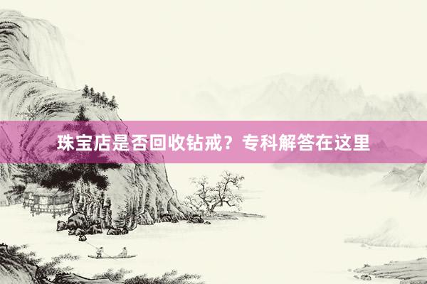 珠宝店是否回收钻戒？专科解答在这里