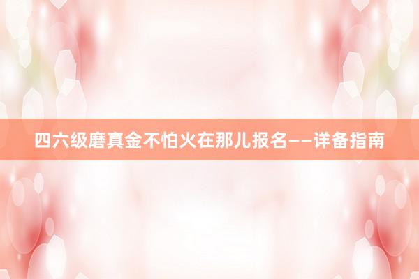 四六级磨真金不怕火在那儿报名——详备指南