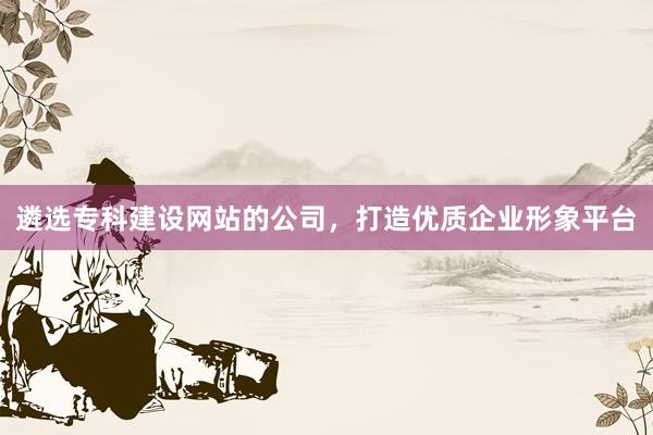 遴选专科建设网站的公司，打造优质企业形象平台