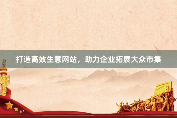 打造高效生意网站，助力企业拓展大众市集