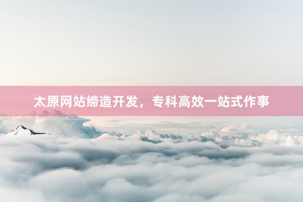 太原网站缔造开发，专科高效一站式作事